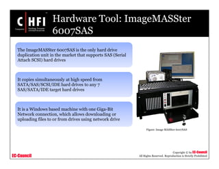 EC-Council
Copyright © by EC-Council
All Rights Reserved. Reproduction is Strictly Prohibited
Hardware Tool: ImageMASSter
6007SAS
The ImageMASSter 6007SAS is the only hard drive
duplication unit in the market that supports SAS (Serial
Attach SCSI) hard drives
It copies simultaneously at high speed from
SATA/SAS/SCSI/IDE hard drives to any 7
SAS/SATA/IDE target hard drives
It is a Windows based machine with one Giga-Bit
Network connection, which allows downloading or
uploading files to or from drives using network drive
Figure: Image MASSter 6007SAS
 