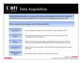 EC-Council
Copyright © by EC-Council
All Rights Reserved. Reproduction is Strictly Prohibited
Data Acquisition
Forensic data acquisition is a process of collecting information from various media in
accordance with certain standards for the purpose of analyzing its forensic value
Some common terminologies used in data acquisition:
• The small signal increment that can be detected by a data acquisition systemResolution:
• Commonly used terminology, but supports only one connection at a time and
transmission distance up to 50 feet
RS232:
• Rarely used terminology, but supports communication to more than one device on
the bus at a time and supports transmission distances of approximately 5,000 feet
RS485:
• Speed at which a data acquisition system collects data normally expressed in samples
per second
Sample Rate:
• Denotes how a signal is inputted to a data acquisition device
Single-ended
Input
 
