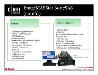 EC-Council
Copyright © by EC-Council
All Rights Reserved. Reproduction is Strictly Prohibited
ImageMASSter 6007SAS
(cont’d)
• High Speed Copy Operation
• SAS and SATA duplicator
• SCSI Duplicator
• Server Migration
• All Operating Systems can be copied
• Multiple Copy Modes
• Supports Any File System
• Network Connectivity
• WipeOut
• Mount and Modify Drives
• Hot Swap Drives
• Scale Partitions
• Windows based
Features:
• MultiMASSter
• IQCOPY
• Auto Scale and Format Partitions
• Image Copy
• WipeOut DoD
• WipeOut Fast Option
• Store Log Information
• Error Detection and Verification
• Manage User Defined Settings
Software Features:
Figure:
Image MASSter 6007SAS
 