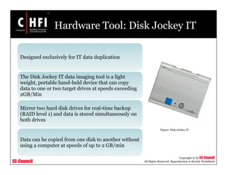 EC-Council
Copyright © by EC-Council
All Rights Reserved. Reproduction is Strictly Prohibited
Hardware Tool: Disk Jockey IT
Designed exclusively for IT data duplication
The Disk Jockey IT data imaging tool is a light
weight, portable hand-held device that can copy
data to one or two target drives at speeds exceeding
2GB/Min
Mirror two hard disk drives for real-time backup
(RAID level 1) and data is stored simultaneously on
both drives
Data can be copied from one disk to another without
using a computer at speeds of up to 2 GB/min
Figure: Disk Jockey IT
 