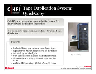 EC-Council
Copyright © by EC-Council
All Rights Reserved. Reproduction is Strictly Prohibited
Tape Duplication System:
QuickCopy
QuickCopy is the premier tape duplication system for
data/software distribution applications
It is a complete production system for software and data
distribution
• Duplicate Master tape to one or more Target tapes
• Duplicate from Master Images stored on hard drives
• Multi-tasking for mixed jobs
• 100% Verification of all copies made at user option
• Microsoft NT Operating System and User Interface
(GUI)
• Available CD-R copying with QuickCopy-CD option
Features:
Figure: QuickCopy
 