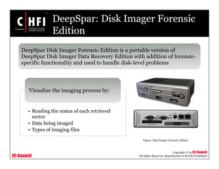 EC-Council
Copyright © by EC-Council
All Rights Reserved. Reproduction is Strictly Prohibited
DeepSpar: Disk Imager Forensic
Edition
• Reading the status of each retrieved
sector
• Data being imaged
• Types of imaging files
Visualize the imaging process by:
DeepSpar Disk Imager Forensic Edition is a portable version of
DeepSpar Disk Imager Data Recovery Edition with addition of forensic-
specific functionality and used to handle disk-level problems
Figure: Disk Imager Forensic Edition
 