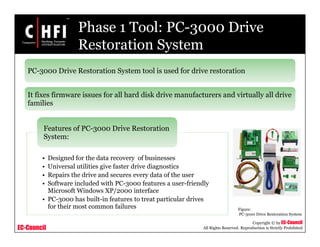 EC-Council
Copyright © by EC-Council
All Rights Reserved. Reproduction is Strictly Prohibited
Phase 1 Tool: PC-3000 Drive
Restoration System
• Designed for the data recovery of businesses
• Universal utilities give faster drive diagnostics
• Repairs the drive and secures every data of the user
• Software included with PC-3000 features a user-friendly
Microsoft Windows XP/2000 interface
• PC-3000 has built-in features to treat particular drives
for their most common failures
Features of PC-3000 Drive Restoration
System:
PC-3000 Drive Restoration System tool is used for drive restoration
It fixes firmware issues for all hard disk drive manufacturers and virtually all drive
families
Figure:
PC-3000 Drive Restoration System
 