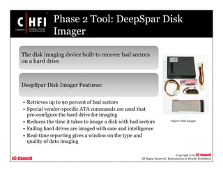 EC-Council
Copyright © by EC-Council
All Rights Reserved. Reproduction is Strictly Prohibited
Phase 2 Tool: DeepSpar Disk
Imager
The disk imaging device built to recover bad sectors
on a hard drive
DeepSpar Disk Imager Features:
• Retrieves up to 90 percent of bad sectors
• Special vendor-specific ATA commands are used that
pre-configure the hard drive for imaging
• Reduces the time it takes to image a disk with bad sectors
• Failing hard drives are imaged with care and intelligence
• Real-time reporting gives a window on the type and
quality of data imaging
Figure: Disk Imager
 