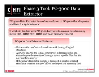 EC-Council
Copyright © by EC-Council
All Rights Reserved. Reproduction is Strictly Prohibited
Phase 3 Tool: PC-3000 Data
Extractor
• Retrieves the user’s data from drives with damaged logical
structures
• Allows to analyze the logical structure of a damaged drive and
depending on the severity of damage, selects specific files that the
user wants to recover
• If the drive's translator module is damaged, it creates a virtual
translator to create a map of offsets and copies the necessary data
PC-3000 Data Extractor Features:
PC-3000 Data Extractor is a software add-on to PC-3000 that diagnoses
and fixes file system issues
It works in tandem with PC-3000 hardware to recover data from any
media (IDE HDD, SCSI HDD, and flash memory readers)
 