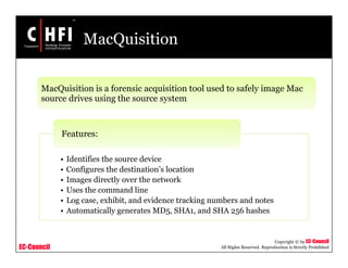 EC-Council
Copyright © by EC-Council
All Rights Reserved. Reproduction is Strictly Prohibited
MacQuisition
MacQuisition is a forensic acquisition tool used to safely image Mac
source drives using the source system
• Identifies the source device
• Configures the destination’s location
• Images directly over the network
• Uses the command line
• Log case, exhibit, and evidence tracking numbers and notes
• Automatically generates MD5, SHA1, and SHA 256 hashes
Features:
 
