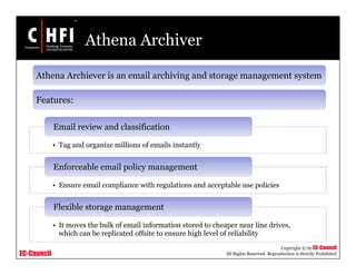EC-Council
Copyright © by EC-Council
All Rights Reserved. Reproduction is Strictly Prohibited
Athena Archiver
Athena Archiever is an email archiving and storage management system
Features:
• Tag and organize millions of emails instantly
Email review and classification
• Ensure email compliance with regulations and acceptable use policies
Enforceable email policy management
• It moves the bulk of email information stored to cheaper near line drives,
which can be replicated offsite to ensure high level of reliability
Flexible storage management
 