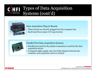 EC-Council
Copyright © by EC-Council
All Rights Reserved. Reproduction is Strictly Prohibited
Types of Data Acquisition
Systems (cont’d)
Data Acquisition Plug-in Boards
• These boards are directly plugged into the computer bus
• Each board has unique I/O map location
Parallel Port Data Acquisition Systems
• Parallel port used for the printer connection is used for the data
acquisition device
• It supports high sample rate even if the distance between the
computer and acquisition device is limited
 