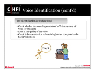 EC-Council
Copyright © by EC-Council
All Rights Reserved. Reproduction is Strictly Prohibited
Voice Identification (cont’d)
• Check whether the recording consists of sufficient amount of
voice for analyzing
• Look at the quality of the voice
• Check if the conversation volume is high when compared to the
background noise
Pre-identification considerations:
Check
 