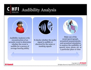 EC-Council
Copyright © by EC-Council
All Rights Reserved. Reproduction is Strictly Prohibited
Audibility Analysis
Audibility Analysis is the
reconstruction of an
acoustic event to determine
whether the event is
audible for a person of
average hearing ability
It checks whether the audio
signal is audible or
obscured by the noise or
masking signals
Make use of the
aural/spectrograph,
acoustical measurements,
and acoustical simulation
to analyze the audibility of
speech, siren, alarm, etc. at
a particular place or time
 