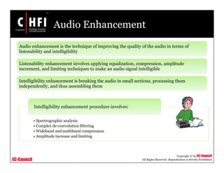 EC-Council
Copyright © by EC-Council
All Rights Reserved. Reproduction is Strictly Prohibited
Audio Enhancement
Audio enhancement is the technique of improving the quality of the audio in terms of
listenability and intelligibility
Listenability enhancement involves applying equalization, compression, amplitude
increment, and limiting techniques to make an audio signal intelligible
Intelligibility enhancement is breaking the audio in small sections, processing them
independently, and thus assembling them
• Spectrographic analysis
• Complex de-convolution filtering
• Wideband and multiband compression
• Amplitude increase and limiting
Intelligibility enhancement procedure involves:
 