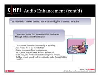 EC-Council
Copyright © by EC-Council
All Rights Reserved. Reproduction is Strictly Prohibited
Audio Enhancement (cont’d)
• Clicks caused due to the discontinuity in recording
• Hiss caused due to the cassette tape
• Engine noise caused due to car cameras
• Background noise recorded while recording a call
• Hum, buzz, and pop noises caused due to power sources
• Ruffling sounds caused while recording the audio through hidden
recorders
The type of noises that are removed or minimized
through enhancement technique:
The sound that makes desired audio unintelligible is termed as noise
 