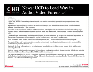 EC-Council
Copyright © by EC-Council
All Rights Reserved. Reproduction is Strictly Prohibited
News: UCD to Lead Way in
Audio, Video Forensics
Source: http://www.rockymountainnews.com/
By Bill Scanlon,
February 5, 2008 at 4:45 p.m.
Denver may become a mecca for police nationwide who need to solve crimes by carefully analyzing audio and video
evidence.
A professor at the University of Colorado at Denver has won $710,000 in Federal Earmark Grants to establish a new
National Center for Audio/Video Forensics.
Housed in UCD's Department of Music and Entertainment Industry Studies, the center would establish a "cutting-edge
forensics center" to spur new knowledge and methods in the field of audio and video forensics, Professor Richard Sanders
said.
Undergraduates, graduates and professionals could learn the latest techniques in, say, tracking phone use by prisoners, or
discovering when someone is impersonating another's voice to move cash out of a bank account.
Voice biometrics would work in combination with fingerprints, DNA and facial recognition to identify suspects.
The grant will give real-world research opportunities to students in recording arts, statistics, computer science and the
health sciences programs, Sanders said.
It also will give local police, attorneys, investigators and homeland security officers access to state-of-the-art forensics
technology, he said.
Sanders' work in audio forensics was tapped by investigators working the JonBenet Ramsey case, the Kobe Bryant case, the
Columbine High School shootings and the Oklahoma City bombing trial.
The grants were awarded by the U.S. Department of Justice. Additional support came from the university, the international
Audio Engineering Society, the American College of Forensic Examiners, the American Board of Recorded Evidence and the
National Law Enforcement Technology Center.
 