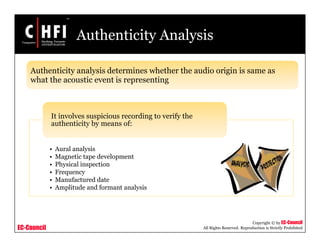 EC-Council
Copyright © by EC-Council
All Rights Reserved. Reproduction is Strictly Prohibited
Authenticity Analysis
Authenticity analysis determines whether the audio origin is same as
what the acoustic event is representing
• Aural analysis
• Magnetic tape development
• Physical inspection
• Frequency
• Manufactured date
• Amplitude and formant analysis
It involves suspicious recording to verify the
authenticity by means of:
 