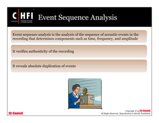 EC-Council
Copyright © by EC-Council
All Rights Reserved. Reproduction is Strictly Prohibited
Event Sequence Analysis
Event sequence analysis is the analysis of the sequence of acoustic events in the
recording that determines components such as time, frequency, and amplitude
It verifies authenticity of the recording
It reveals absolute duplication of events
 