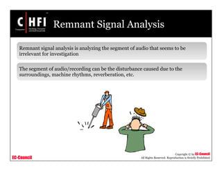 EC-Council
Copyright © by EC-Council
All Rights Reserved. Reproduction is Strictly Prohibited
Remnant Signal Analysis
Remnant signal analysis is analyzing the segment of audio that seems to be
irrelevant for investigation
The segment of audio/recording can be the disturbance caused due to the
surroundings, machine rhythms, reverberation, etc.
 