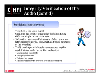 EC-Council
Copyright © by EC-Council
All Rights Reserved. Reproduction is Strictly Prohibited
Integrity Verification of the
Audio (cont’d)
• Total loss of the audio signal
• Change in the speaker’s frequency response during
different telephone conversations
• Spikes that provide audible sounds of short duration
(attributable to normal stop, start, and pause functions
of the recorder)
• Traditional tape technique involves suspecting the
modifications made by checking and noting:
• Unexplained transients
• Equipment sounds
• Extraneous voices
• Inconsistencies with provided written information
Suspicious acoustic events:
 