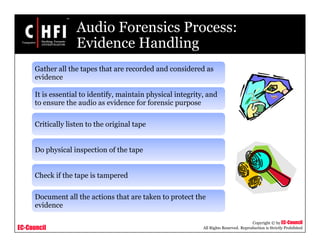EC-Council
Copyright © by EC-Council
All Rights Reserved. Reproduction is Strictly Prohibited
Audio Forensics Process:
Evidence Handling
Gather all the tapes that are recorded and considered as
evidence
It is essential to identify, maintain physical integrity, and
to ensure the audio as evidence for forensic purpose
Critically listen to the original tape
Do physical inspection of the tape
Check if the tape is tampered
Document all the actions that are taken to protect the
evidence
 