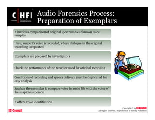 EC-Council
Copyright © by EC-Council
All Rights Reserved. Reproduction is Strictly Prohibited
Audio Forensics Process:
Preparation of Exemplars
It involves comparison of original spectrum to unknown voice
samples
Here, suspect’s voice is recorded, where dialogue in the original
recording is repeated
Exemplars are prepared by investigators
Check the performance of the recorder used for original recording
Conditions of recording and speech delivery must be duplicated for
easy analysis
Analyze the exemplar to compare voice in audio file with the voice of
the suspicious person
It offers voice identification
 