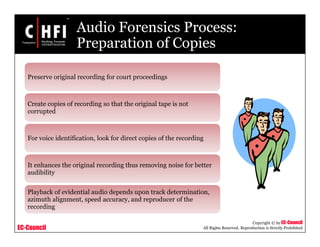 EC-Council
Copyright © by EC-Council
All Rights Reserved. Reproduction is Strictly Prohibited
Audio Forensics Process:
Preparation of Copies
Preserve original recording for court proceedings
Create copies of recording so that the original tape is not
corrupted
For voice identification, look for direct copies of the recording
It enhances the original recording thus removing noise for better
audibility
Playback of evidential audio depends upon track determination,
azimuth alignment, speed accuracy, and reproducer of the
recording
 
