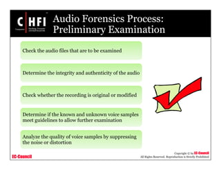 EC-Council
Copyright © by EC-Council
All Rights Reserved. Reproduction is Strictly Prohibited
Audio Forensics Process:
Preliminary Examination
Check the audio files that are to be examined
Determine the integrity and authenticity of the audio
Check whether the recording is original or modified
Determine if the known and unknown voice samples
meet guidelines to allow further examination
Analyze the quality of voice samples by suppressing
the noise or distortion
 