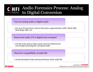 EC-Council
Copyright © by EC-Council
All Rights Reserved. Reproduction is Strictly Prohibited
Audio Forensics Process: Analog
to Digital Conversion
• Use A-to-D converters such as Successive approximation ADC, Flash ADC,
Dual Slope ADC, etc.
Convert analog audio to digital audio
• Use the tools such as Zune music recovery Software for
recovering/extracting the corrupted audio
Extract the audio, if it is digital and corrupted
• Avoid mismatch of the extension/format of the audio file
Check for compatibility of audio file
 