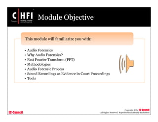 EC-Council
Copyright © by EC-Council
All Rights Reserved. Reproduction is Strictly Prohibited
Module Objective
• Audio Forensics
• Why Audio Forensics?
• Fast Fourier Transform (FFT)
• Methodologies
• Audio Forensic Process
• Sound Recordings as Evidence in Court Proceedings
• Tools
This module will familiarize you with:
 