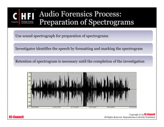 EC-Council
Copyright © by EC-Council
All Rights Reserved. Reproduction is Strictly Prohibited
Audio Forensics Process:
Preparation of Spectrograms
Use sound spectrograph for preparation of spectrograms
Investigator identifies the speech by formatting and marking the spectrogram
Retention of spectrogram is necessary until the completion of the investigation
 