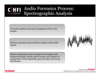EC-Council
Copyright © by EC-Council
All Rights Reserved. Reproduction is Strictly Prohibited
Audio Forensics Process:
Spectrographic Analysis
It involves pattern and aural comparison of the voice
sample
Perform spectrum and waveform analysis of the audio
signals
Pattern comparison is the comparison of original and
enhanced sample, similar speech sound, and number of
comparable words depending upon the pitch and energy
distribution
 