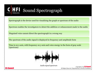 EC-Council
Copyright © by EC-Council
All Rights Reserved. Reproduction is Strictly Prohibited
Sound Spectrograph
Spectrograph is the device used for visualizing the graph or spectrum of the audio
Spectrum enables the investigators to detect the addition or enhancement made to the audio
Disguised voice cannot direct the spectrograph in a wrong way
The spectrum of the audio signal is displayed in frequency and amplitude form
Time is on x-axis, with frequency on y-axis and voice energy in the form of gray scale
(spectrum)
Audio signal spectrum
 
