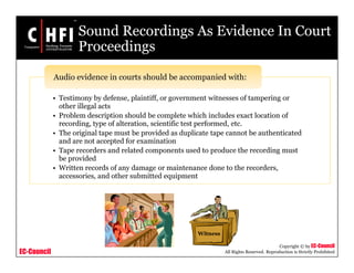 EC-Council
Copyright © by EC-Council
All Rights Reserved. Reproduction is Strictly Prohibited
Sound Recordings As Evidence In Court
Proceedings
• Testimony by defense, plaintiff, or government witnesses of tampering or
other illegal acts
• Problem description should be complete which includes exact location of
recording, type of alteration, scientific test performed, etc.
• The original tape must be provided as duplicate tape cannot be authenticated
and are not accepted for examination
• Tape recorders and related components used to produce the recording must
be provided
• Written records of any damage or maintenance done to the recorders,
accessories, and other submitted equipment
Audio evidence in courts should be accompanied with:
Witness
 