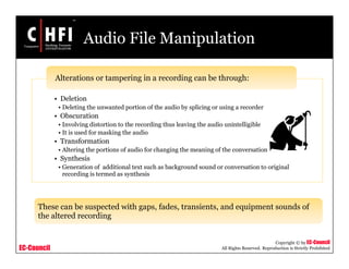 EC-Council
Copyright © by EC-Council
All Rights Reserved. Reproduction is Strictly Prohibited
Audio File Manipulation
• Deletion
• Deleting the unwanted portion of the audio by splicing or using a recorder
• Obscuration
• Involving distortion to the recording thus leaving the audio unintelligible
• It is used for masking the audio
• Transformation
• Altering the portions of audio for changing the meaning of the conversation
• Synthesis
• Generation of additional text such as background sound or conversation to original
recording is termed as synthesis
Alterations or tampering in a recording can be through:
These can be suspected with gaps, fades, transients, and equipment sounds of
the altered recording
 