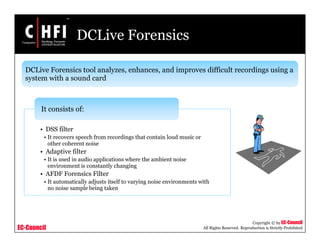 EC-Council
Copyright © by EC-Council
All Rights Reserved. Reproduction is Strictly Prohibited
DCLive Forensics
• DSS filter
• It recovers speech from recordings that contain loud music or
other coherent noise
• Adaptive filter
• It is used in audio applications where the ambient noise
environment is constantly changing
• AFDF Forensics Filter
• It automatically adjusts itself to varying noise environments with
no noise sample being taken
It consists of:
DCLive Forensics tool analyzes, enhances, and improves difficult recordings using a
system with a sound card
 