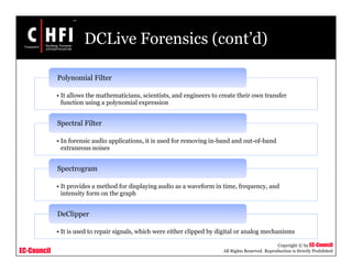 EC-Council
Copyright © by EC-Council
All Rights Reserved. Reproduction is Strictly Prohibited
DCLive Forensics (cont’d)
• It allows the mathematicians, scientists, and engineers to create their own transfer
function using a polynomial expression
Polynomial Filter
• In forensic audio applications, it is used for removing in-band and out-of-band
extraneous noises
Spectral Filter
• It provides a method for displaying audio as a waveform in time, frequency, and
intensity form on the graph
Spectrogram
• It is used to repair signals, which were either clipped by digital or analog mechanisms
DeClipper
 