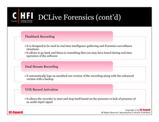 EC-Council
Copyright © by EC-Council
All Rights Reserved. Reproduction is Strictly Prohibited
DCLive Forensics (cont’d)
• It is designed to be used in real time intelligence gathering and Forensics surveillance
situations
• It allows to go back and listen to something that you may have heard during real time
operation of the software
Flashback Recording
• It automatically logs an unedited raw version of the recording along with the enhanced
version with a backup
Dual Stream Recording
• It allows the recorder to start and stop itself based on the presence or lack of presence of
an audio input signal
VOX Record Activation
 