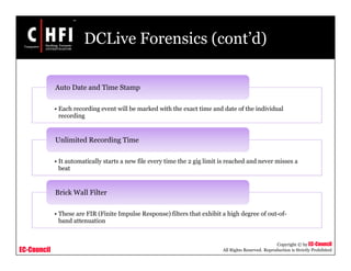 EC-Council
Copyright © by EC-Council
All Rights Reserved. Reproduction is Strictly Prohibited
DCLive Forensics (cont’d)
• Each recording event will be marked with the exact time and date of the individual
recording
Auto Date and Time Stamp
• It automatically starts a new file every time the 2 gig limit is reached and never misses a
beat
Unlimited Recording Time
• These are FIR (Finite Impulse Response) filters that exhibit a high degree of out-of-
band attenuation
Brick Wall Filter
 