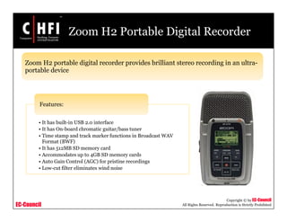 EC-Council
Copyright © by EC-Council
All Rights Reserved. Reproduction is Strictly Prohibited
Zoom H2 Portable Digital Recorder
• It has built-in USB 2.0 interface
• It has On-board chromatic guitar/bass tuner
• Time stamp and track marker functions in Broadcast WAV
Format (BWF)
• It has 512MB SD memory card
• Accommodates up to 4GB SD memory cards
• Auto Gain Control (AGC) for pristine recordings
• Low-cut filter eliminates wind noise
Features:
Zoom H2 portable digital recorder provides brilliant stereo recording in an ultra-
portable device
 