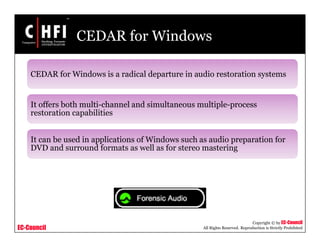 EC-Council
Copyright © by EC-Council
All Rights Reserved. Reproduction is Strictly Prohibited
CEDAR for Windows
CEDAR for Windows is a radical departure in audio restoration systems
It offers both multi-channel and simultaneous multiple-process
restoration capabilities
It can be used in applications of Windows such as audio preparation for
DVD and surround formats as well as for stereo mastering
 
