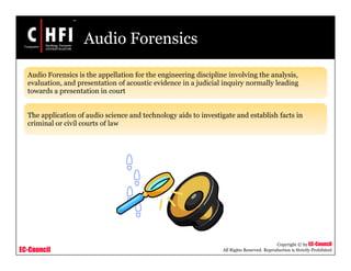 EC-Council
Copyright © by EC-Council
All Rights Reserved. Reproduction is Strictly Prohibited
Audio Forensics
Audio Forensics is the appellation for the engineering discipline involving the analysis,
evaluation, and presentation of acoustic evidence in a judicial inquiry normally leading
towards a presentation in court
The application of audio science and technology aids to investigate and establish facts in
criminal or civil courts of law
 
