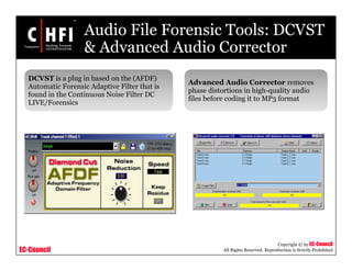 EC-Council
Copyright © by EC-Council
All Rights Reserved. Reproduction is Strictly Prohibited
Audio File Forensic Tools: DCVST
& Advanced Audio Corrector
Advanced Audio Corrector removes
phase distortions in high-quality audio
files before coding it to MP3 format
DCVST is a plug in based on the (AFDF)
Automatic Forensic Adaptive Filter that is
found in the Continuous Noise Filter DC
LIVE/Forensics
 