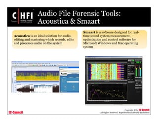 EC-Council
Copyright © by EC-Council
All Rights Reserved. Reproduction is Strictly Prohibited
Audio File Forensic Tools:
Acoustica & Smaart
Acoustica is an ideal solution for audio
editing and mastering which records, edits
and processes audio on the system
Smaart is a software designed for real-
time sound system measurement,
optimization and control software for
Microsoft Windows and Mac operating
system
 