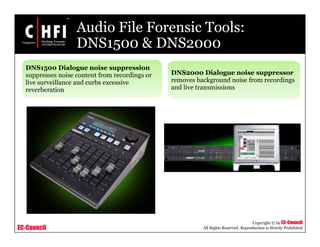 EC-Council
Copyright © by EC-Council
All Rights Reserved. Reproduction is Strictly Prohibited
Audio File Forensic Tools:
DNS1500 & DNS2000
DNS1500 Dialogue noise suppression
suppresses noise content from recordings or
live surveillance and curbs excessive
reverberation
DNS2000 Dialogue noise suppressor
removes background noise from recordings
and live transmissions
 