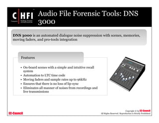 EC-Council
Copyright © by EC-Council
All Rights Reserved. Reproduction is Strictly Prohibited
Audio File Forensic Tools: DNS
3000
DNS 3000 is an automated dialogue noise suppression with scenes, memories,
moving faders, and pro-tools integration
• On-board scenes with a simple and intuitive recall
system
• Automation to LTC time code
• Moving faders and sample rates up to 96kHz
• Ensures that there is no loss of lip-sync
• Eliminates all manner of noises from recordings and
live transmissions
Features
 