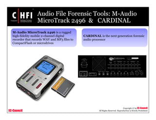 EC-Council
Copyright © by EC-Council
All Rights Reserved. Reproduction is Strictly Prohibited
Audio File Forensic Tools: M-Audio
MicroTrack 2496 & CARDINAL
M-Audio MicroTrack 2496 is a rugged
high-fidelity mobile 2-channel digital
recorder that records WAV and MP3 files to
CompactFlash or microdrives
CARDINAL is the next generation forensic
audio processor
 