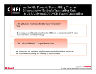 EC-Council
Copyright © by EC-Council
All Rights Reserved. Reproduction is Strictly Prohibited
Audio File Forensic Tools: JBR 4 Channel
Microcassette Playback/Transcriber Unit
& JBR Universal DVD/CD Player/Transcriber
• It is designed to safely and accurately play all known ¼ track stereo and ½-track
monaural micro-cassette recordings
JBR 4 Channel Microcassette Playback/Transcriber
Unit
• It is designed and optimized for playing and transcribing all CDs and DVDs
• It enhances the efficiency and accuracy of the transcriber
JBR Universal DVD/CD Player/Transcriber
 