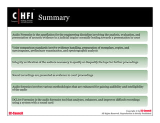 EC-Council
Copyright © by EC-Council
All Rights Reserved. Reproduction is Strictly Prohibited
Summary
Audio Forensics is the appellation for the engineering discipline involving the analysis, evaluation, and
presentation of acoustic evidence in a judicial inquiry normally leading towards a presentation in court
Voice comparison standards involve evidence handling, preparation of exemplars, copies, and
spectrograms, preliminary examination, and spectrographic analysis
Integrity verification of the audio is necessary to qualify or disqualify the tape for further proceedings
Sound recordings are presented as evidence in court proceedings
Audio forensics involves various methodologies that are enhanced for gaining audibility and intelligibility
of the audio
DCLive Forensics is the audio forensics tool that analyzes, enhances, and improves difficult recordings
using a system with a sound card
 
