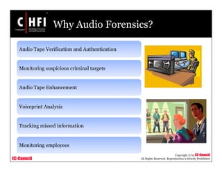 EC-Council
Copyright © by EC-Council
All Rights Reserved. Reproduction is Strictly Prohibited
Why Audio Forensics?
Audio Tape Verification and Authentication
Monitoring suspicious criminal targets
Audio Tape Enhancement
Voiceprint Analysis
Tracking missed information
Monitoring employees
 
