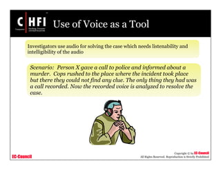 EC-Council
Copyright © by EC-Council
All Rights Reserved. Reproduction is Strictly Prohibited
Use of Voice as a Tool
Investigators use audio for solving the case which needs listenability and
intelligibility of the audio
Scenario: Person X gave a call to police and informed about a
murder. Cops rushed to the place where the incident took place
but there they could not find any clue. The only thing they had was
a call recorded. Now the recorded voice is analyzed to resolve the
case.
 