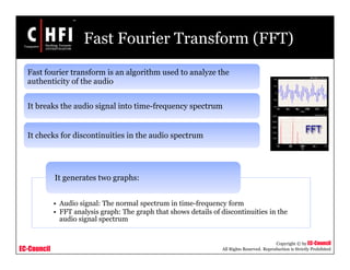 EC-Council
Copyright © by EC-Council
All Rights Reserved. Reproduction is Strictly Prohibited
Fast Fourier Transform (FFT)
Fast fourier transform is an algorithm used to analyze the
authenticity of the audio
It breaks the audio signal into time-frequency spectrum
It checks for discontinuities in the audio spectrum
• Audio signal: The normal spectrum in time-frequency form
• FFT analysis graph: The graph that shows details of discontinuities in the
audio signal spectrum
It generates two graphs:
 