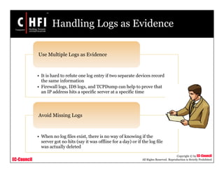 EC-Council
Copyright © by EC-Council
All Rights Reserved. Reproduction is Strictly Prohibited
Handling Logs as Evidence
• It is hard to refute one log entry if two separate devices record
the same information
• Firewall logs, IDS logs, and TCPDump can help to prove that
an IP address hits a specific server at a specific time
Use Multiple Logs as Evidence
• When no log files exist, there is no way of knowing if the
server got no hits (say it was offline for a day) or if the log file
was actually deleted
Avoid Missing Logs
 